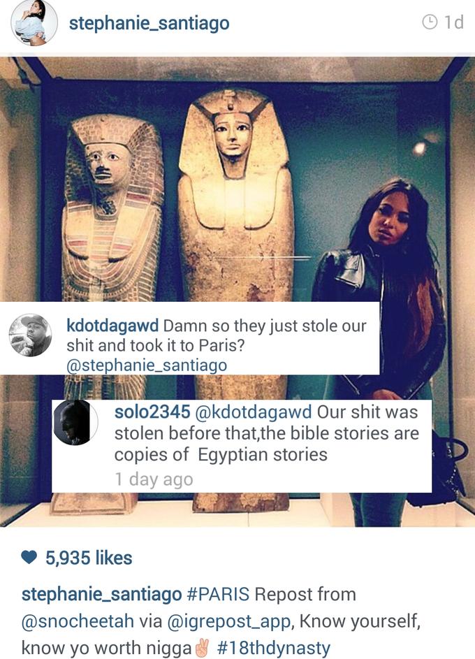 stephanie_santiago O 1d kdotdagawa Damn so they just stole our shit and took it to Paris? @stephanie_santiago solo2345 @kdotdagawd Our shit was stolen before that,the bible stories are copies of Egyptian stories 1 day ago 5,935 likes stephanie-santiago # PARIS Repost from @snocheetah via @igrepost app, Know yourself, know yo worth nigga #1 8thdynasty Egypt Ancient Egypt text