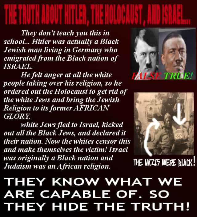 THE TNITH ADOUT HTLER, TIENOLOCIUST, ND SRNE. 1111 They don't teach you this in school... Hitler was actually a Black Jewish man living in Germany who emigrated from the Black nation of ISRAEL. He felt anger at all the white people taking over his religion, so he ordered out the Holocaust to get rid of the white Jews and bring the Jewish Religion to its former AFRICAN GLORY white Jews fled to Israel, kicked out all the Black Jews, and declared it their nation. Now the whites censor this TRUE! and make themselves the victim! Israel was originally a Black nation and Judaism was an African religion. THE NAZIS WERE BLACK! THEY KN OW WHAT WE ARE CAPABLE OF. SO THEY HIDE THE TRUTH! Text Human