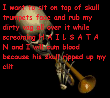 I want to sit on top of skull trumpets face and rub my dirty vag all over it while screaming HAILSATA N and I wil cum blood because his skul) ripped up my clit text