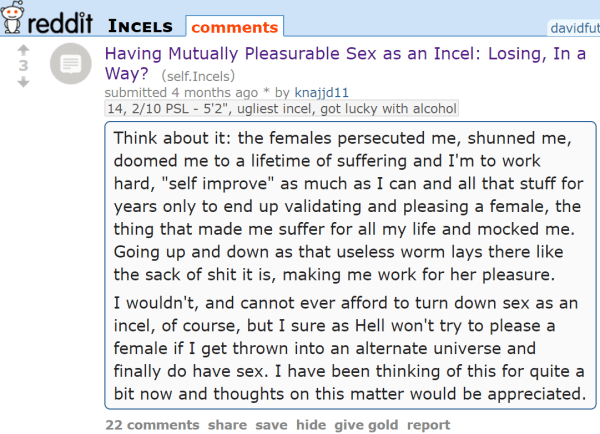 Having Mutually Pleasurable Sex as an Incel: Losing, In a Way? (self.Incels) submitted 4 months ago * by knajjd1114, 2/10 PSL - 5'2, ugliest incel, got lucky with alcohol Think about it: the females persecuted me, shunned me, doomed me to a lifetime of suffering and I'm to work hard, self improve as much as I can and all that stuff for years only to end up validating and pleasing a female, the thing that made me suffer for all my life and mocked me. Going up and down as that useless worm lays there like the sack of shit it is, making me work for her pleasure. I wouldn't, and cannot ever afford to turn down sex as an incel, of course, but I sure as Hell won't try to please a female if I get thrown into an alternate universe and finally do have sex. I have been thinking of this for quite a bit now and thoughts on this matter would be appreciated.